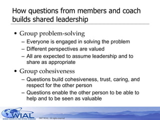 How questions from members and coach builds shared leadership Group problem-solving Everyone is engaged in solving the problem Different perspectives are valued All are expected to assume leadership and to share as appropriate Group cohesiveness Questions build cohesiveness, trust, caring, and respect for the other person Questions enable the other person to be able to help and to be seen as valuable 