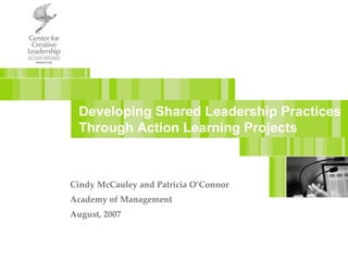 Developing Shared Leadership Practices Through Action Learning Projects Cindy McCauley and Patricia O’Connor Academy of Management August, 2007 