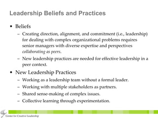 Leadership Beliefs and Practices Beliefs Creating direction, alignment, and commitment (i.e., leadership) for dealing with complex organizational problems requires senior managers with diverse expertise and perspectives  collaborating as peers . New leadership practices are needed for effective leadership in a peer context. New Leadership Practices Working as a leadership team without a formal leader. Working with multiple stakeholders as partners. Shared sense-making of complex issues. Collective learning through experimentation. Center for Creative Leadership 