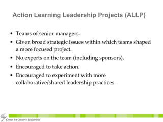 Action Learning Leadership Projects (ALLP) Teams of senior managers. Given broad strategic issues within which teams shaped a more focused project. No experts on the team (including sponsors). Encouraged to take action. Encouraged to experiment with more collaborative/shared leadership practices. Center for Creative Leadership 