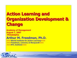 Action Learning and Organization Development & Change Academy of Management August 7, 2007  Philadelphia  Arthur M. Freedman, Ph.D. >>> World Institute for Action Learning <<< >>> Freedman, Leonard, & Marquardt <<< >>> NTL Institute <<< 