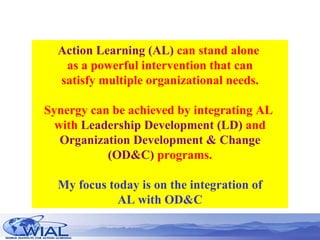 Action Learning (AL)  can stand alone  as a powerful intervention that can satisfy multiple organizational needs. Synergy can be achieved by integrating AL  with  Leadership Development (LD)  and Organization Development & Change (OD&C)  programs. My focus today is on the integration of AL with OD&C 