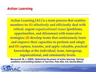 Action Learning Action Learning [AL] is a team process that enables members to:  (1)  effectively and efficiently deal with critical, urgent  organizational issues  [problems, opportunities, and dilemmas] with innovative strategies;  (2)  develop teams that continuously learn and improve their capacities to perform and adapt; and  (3)  capture, transfer, and apply valuable, practical knowledge at the individual, team, intergroup, organizational, and community levels. Marquardt, M. J. (2004).  Optimizing the power of action learning: Solving problems and building leaders in real time . Palo Alto, CA: Davies-Black. 