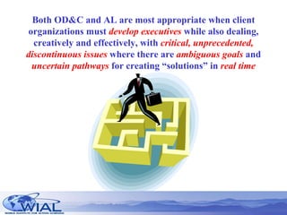 Both OD&C and AL are most appropriate when client organizations must  develop executives  while also dealing, creatively and effectively, with  critical, unprecedented, discontinuous issues  where there are  ambiguous goals  and  uncertain pathways  for creating “solutions” in  real time 