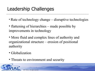 Leadership Challenges Rate of technology change – disruptive technologies flattening of hierarchies – made possible by improvements in technology More fluid and complex lines of authority and organizational structure – erosion of positional authority Globalization Threats to environment and security 