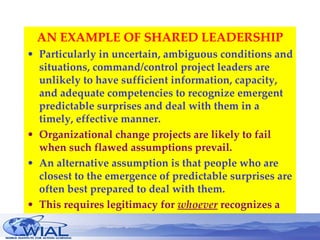 AN EXAMPLE OF SHARED LEADERSHIP Particularly in uncertain, ambiguous conditions and situations, command/control project leaders are unlikely to have sufficient information, capacity, and adequate competencies to recognize emergent predictable surprises and deal with them in a timely, effective manner. Organizational change projects are likely to fail when such flawed assumptions prevail. An alternative assumption is that people who are closest to the emergence of predictable surprises are often best prepared to deal with them. This requires legitimacy for  whoever   recognizes a need is entitled to take an active leadership role, regardless of their status. 