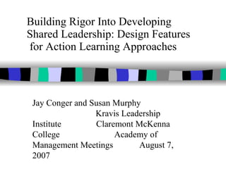 Building Rigor Into Developing  Shared Leadership: Design Features  for Action Learning Approaches Jay Conger and Susan Murphy  Kravis Leadership Institute  Claremont McKenna College  Academy of Management Meetings  August 7, 2007 