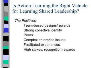 Is Action Learning the Right Vehicle for Learning Shared Leadership? The Positives: Team-based designs/rewards Strong collective identity Peers Complex enterprise issues Facilitated experiences High stakes, recognition rewards 