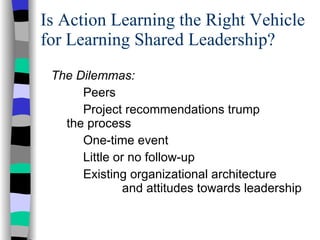 Is Action Learning the Right Vehicle for Learning Shared Leadership? The Dilemmas: Peers Project recommendations trump    the process  One-time event Little or no follow-up Existing organizational architecture    and attitudes towards leadership 