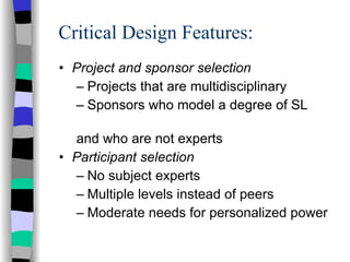 Critical Design Features: Project and sponsor selection Projects that are multidisciplinary Sponsors who model a degree of SL  and who are not experts Participant selection No subject experts Multiple levels instead of peers Moderate needs for personalized power 