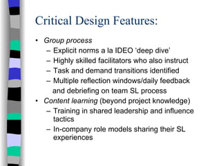 Critical Design Features: Group process Explicit norms a la IDEO ‘deep dive’ Highly skilled facilitators who also instruct Task and demand transitions identified  Multiple reflection windows/daily feedback and debriefing on team SL process Content learning  (beyond project knowledge) Training in shared leadership and influence tactics In-company role models sharing their SL experiences 