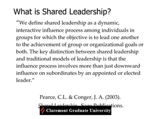 What is Shared Leadership? “ We define shared leadership as a dynamic, interactive influence process among individuals in groups for which the objective is to lead one another to the achievement of group or organizational goals or both. The key distinction between shared leadership and traditional models of leadership is that the influence process involves more than just downward influence on subordinates by an appointed or elected leader.”  Pearce, C.L. & Conger, J. A. (2003). Shared Leadership.   Sage Publications. 