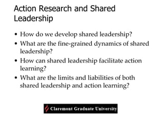 Action Research and Shared Leadership How do we develop shared leadership? What are the fine-grained dynamics of shared leadership? How can shared leadership facilitate action learning? What are the limits and liabilities of both shared leadership and action learning? 