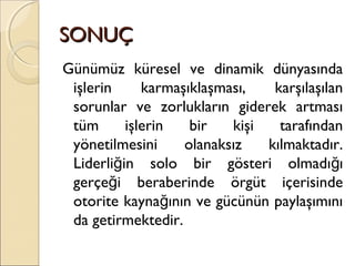 SONUÇSONUÇ
Günümüz küresel ve dinamik dünyasında
işlerin karmaşıklaşması, karşılaşılan
sorunlar ve zorlukların giderek artması
tüm işlerin bir kişi tarafından
yönetilmesini olanaksız kılmaktadır.
Liderli in solo bir gösteri olmadı ığ ğ
gerçe i beraberinde örgüt içerisindeğ
otorite kayna ının ve gücünün paylaşımınığ
da getirmektedir.
 