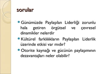 sorularsorular
Günümüzde Paylaşılan Liderli i zorunluğ
hala getiren örgütsel ve çevresel
dinamikler nelerdir
Kültürel farklılıkların Paylaşılan Liderlik
üzerinde etkisi var mıdır?
Otorite kayna ı ve gücünün paylaşımınınğ
dezavantajları neler olabilir?
 