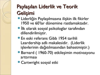 Paylaşılan Liderlik ve TeorikPaylaşılan Liderlik ve Teorik
GelişimiGelişimi
Liderli in Paylaşılmasına ilişkin ilk fikirlerğ
1950 ve 60’lar dönemine rastlamaktadır.
 lk olarak sosyal psikologlar tarafındanİ
dillendirilmiştir.
En eski referans Gibb 1954 tarihli
Leardership adlı makalesidir. (Liderlik
işlevlerinin da ıtılmasından bahsetmiştir.)ğ
Barnard ( 1960-70) etkileşimin motivasyonu
arttırması
Cartwright sosyal etki
 
