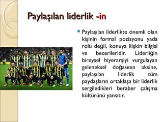 Paylaşılan liderlik -Paylaşılan liderlik -inin
Paylaşılan liderlikte önemli olan
kişinin formal pozisyonu yada
rolü de il, konuya ilişkin bilgisiğ
ve becerileridir. Liderli inğ
bireysel hiyerarşiyi vurgulayan
geleneksel do asının aksine,ğ
paylaşılan liderlik tüm
paydaşların ortaklaşa bir liderlik
sergiledikleri beraber çalışma
kültürünü yansıtır.
 