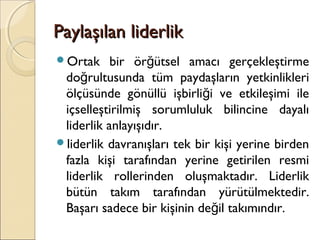 Paylaşılan liderlikPaylaşılan liderlik
Ortak bir ör ütsel amacı gerçekleştirmeğ
do rultusunda tüm paydaşların yetkinlikleriğ
ölçüsünde gönüllü işbirli i ve etkileşimi ileğ
içselleştirilmiş sorumluluk bilincine dayalı
liderlik anlayışıdır.
liderlik davranışları tek bir kişi yerine birden
fazla kişi tarafından yerine getirilen resmi
liderlik rollerinden oluşmaktadır. Liderlik
bütün takım tarafından yürütülmektedir.
Başarı sadece bir kişinin de il takımındır.ğ
 
