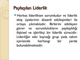 Paylaşılan LiderlikPaylaşılan Liderlik
Herkes liderlikten sorumludur ve liderlik
ekip üyelerinin düzenli etkileşimleri ile
ortaya çıkmaktadır. Birbirini etkileyen
görev ve sorumlulukların paylaşıldı ığ
ilişkisel ve işbirlikçi bir liderlik sürecidir.
Liderli in etki kayna ı grup yada takımğ ğ
içerisinde herhangi bir yerde
bulunabilmektedir.
 