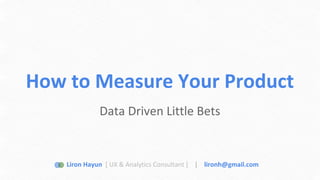 How to Measure Your Product 
Data Driven Little Bets 
Liron Hayun [ UX & Analytics Consultant ] | lironh@gmail.com 
 