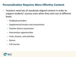 Personaliza8on	
  Requires	
  More	
  Eﬀec8ve	
  Content	
  
•  Teachers	
  need	
  lots	
  of	
  standards-­‐aligned	
  content	
  in	
  order	
  to	
  
   support	
  students’	
  success	
  even	
  when	
  they	
  start	
  out	
  at	
  diﬀerent	
  
   levels	
  
     –  Textbook	
  providers	
  
     –  Supplemental	
  lessons	
  and	
  assessments	
  
     –  Teacher-­‐driven	
  assessment	
  
     –  Interven0on	
  opportuni0es	
  
     –  Units,	
  lessons,	
  and	
  ac0vi0es	
  
     –  Games	
  
     –  Full	
  courses	
  
 