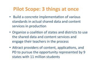 Pilot	
  Scope:	
  3	
  things	
  at	
  once	
  
•  	
  Build	
  a	
  concrete	
  implementa0on	
  of	
  various	
  
   standards	
  in	
  actual	
  shared	
  data	
  and	
  content	
  
   services	
  in	
  produc0on	
  
•  Organize	
  a	
  coali0on	
  of	
  states	
  and	
  districts	
  to	
  use	
  
   the	
  shared	
  data	
  and	
  content	
  services	
  and	
  
   engage	
  their	
  teachers	
  in	
  the	
  process	
  
•  A9ract	
  providers	
  of	
  content,	
  applica0ons,	
  and	
  
   PD	
  to	
  pursue	
  the	
  opportunity	
  represented	
  by	
  9	
  
   states	
  with	
  11	
  million	
  students	
  
 