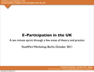 YouthPart Launch Workshop - Berlin
 E-participation insights and examples from the UK




                              E-Participation in the UK
               A ten minute sprint through a few areas of theory and practice

                             YouthPart Workshop, Berlin, October 2011




                                                                        YouthPart Workshop - October 2011 - Berlin
                                                     Practical Participation - tim@practicalparticipation.co.uk | @timdavies
Wednesday, 26 October 2011
 