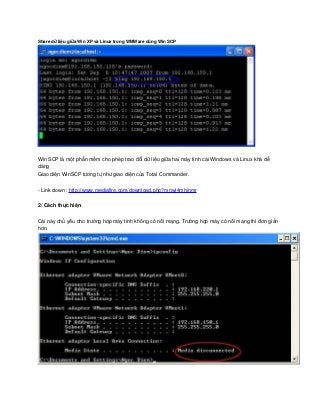 Share dữ liệu giữa Win XP và Linux trong WMWare dùng Win SCP 
Win SCP là một phần mềm cho phép trao đổi dữ liệu giữa hai máy tính cài Windows và Linux khá dễ 
dàng
Giao diên WinSCP tương tư như giao diện của Total Commander.̣ ̣
­ Link down : http://www.mediafire.com/download.php?mnwj4mhjnmr
2/ Cách thưc hiên ̣ ̣
Cái này chủ yêu cho trường hơp máy tính không có nôi mang. Trường hơp máy có nôi mang thì đơn giảń ̣ ́ ̣ ̣ ́ ̣  
hơn.
 