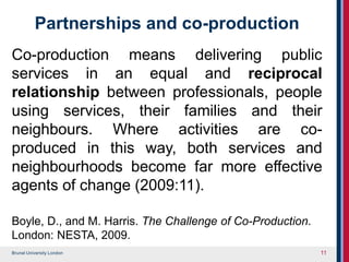 Brunel University London
Partnerships and co-production
Co-production means delivering public
services in an equal and reciprocal
relationship between professionals, people
using services, their families and their
neighbours. Where activities are co-
produced in this way, both services and
neighbourhoods become far more effective
agents of change (2009:11).
Boyle, D., and M. Harris. The Challenge of Co-Production.
London: NESTA, 2009.
11
 