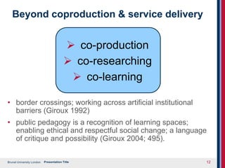 Brunel University London
Beyond coproduction & service delivery
 co-production
 co-researching
 co-learning
• border crossings; working across artificial institutional
barriers (Giroux 1992)
• public pedagogy is a recognition of learning spaces;
enabling ethical and respectful social change; a language
of critique and possibility (Giroux 2004; 495).
Presentation Title 12
 