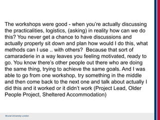Brunel University London
The workshops were good - when you’re actually discussing
the practicalities, logistics, (asking) in reality how can we do
this? You never get a chance to have discussions and
actually properly sit down and plan how would I do this, what
methods can I use .. with others? Because that sort of
camaraderie in a way leaves you feeling motivated, ready to
go. You know there’s other people out there who are doing
the same thing, trying to achieve the same goals. And I was
able to go from one workshop, try something in the middle
and then come back to the next one and talk about actually I
did this and it worked or it didn’t work (Project Lead, Older
People Project, Sheltered Accommodation)
 
