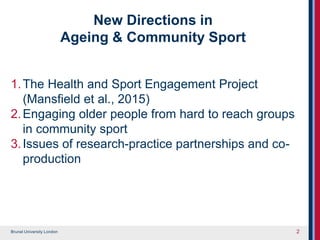 Brunel University London
New Directions in
Ageing & Community Sport
1.The Health and Sport Engagement Project
(Mansfield et al., 2015)
2.Engaging older people from hard to reach groups
in community sport
3.Issues of research-practice partnerships and co-
production
2
 