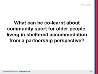 Brunel University London
What can be co-learnt about
community sport for older people,
living in sheltered accommodation
from a partnership perspective?
17 November 2015
Presentation Title 25
 