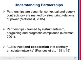 Brunel University London
Understanding Partnerships
 Partnerships are dynamic, contextual and deeply
contradictory are marked by structuring relations
of power (McDonald, 2005)
 Partnerships - framed by instrumentalism,
bargaining and pragmatic compliance (Newman,
2001).
 “…it is trust and cooperation that centrally
articulate networks” (Frances et al., 1991: 15)
Presentation Title 28
 