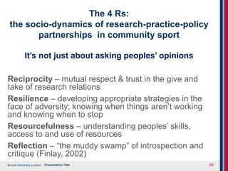 Brunel University London
The 4 Rs:
the socio-dynamics of research-practice-policy
partnerships in community sport
It’s not just about asking peoples’ opinions
Reciprocity – mutual respect & trust in the give and
take of research relations
Resilience – developing appropriate strategies in the
face of adversity; knowing when things aren’t working
and knowing when to stop
Resourcefulness – understanding peoples’ skills,
access to and use of resources
Reflection – “the muddy swamp” of introspection and
critique (Finlay, 2002)
Presentation Title 29
 