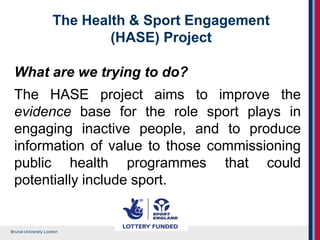 Brunel University London
The Health & Sport Engagement
(HASE) Project
What are we trying to do?
The HASE project aims to improve the
evidence base for the role sport plays in
engaging inactive people, and to produce
information of value to those commissioning
public health programmes that could
potentially include sport.
 