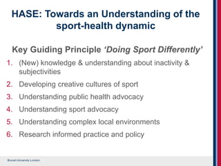 Brunel University London
HASE: Towards an Understanding of the
sport-health dynamic
Key Guiding Principle ‘Doing Sport Differently’
1. (New) knowledge & understanding about inactivity &
subjectivities
2. Developing creative cultures of sport
3. Understanding public health advocacy
4. Understanding sport advocacy
5. Understanding complex local environments
6. Research informed practice and policy
 