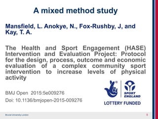 Brunel University London
A mixed method study
Mansfield, L. Anokye, N., Fox-Rushby, J, and
Kay, T. A.
The Health and Sport Engagement (HASE)
Intervention and Evaluation Project: Protocol
for the design, process, outcome and economic
evaluation of a complex community sport
intervention to increase levels of physical
activity
BMJ Open 2015:5e009276
Doi: 10.1136/bmjopen-2015-009276
5
 