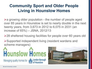 Brunel University London
Community Sport and Older People
Living in Hounslow Homes
a growing older population - the number of people aged
over 85 years in Hounslow is set to nearly double in the next
twenty years, from 3,673 in 2012 to 6,075 in 2031 (an
increase of 65%) – JSNA, 2012/13
28 sheltered housing facilities for people over 60 years old
Supported independent living (resident wardens and
scheme managers)
 