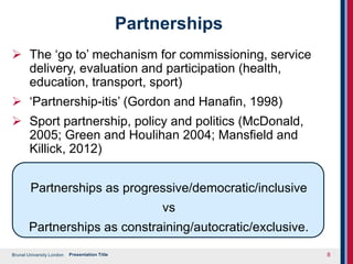 Brunel University London
Partnerships
 The ‘go to’ mechanism for commissioning, service
delivery, evaluation and participation (health,
education, transport, sport)
 ‘Partnership-itis’ (Gordon and Hanafin, 1998)
 Sport partnership, policy and politics (McDonald,
2005; Green and Houlihan 2004; Mansfield and
Killick, 2012)
Partnerships as progressive/democratic/inclusive
vs
Partnerships as constraining/autocratic/exclusive.
Presentation Title 8
 