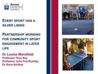 EVERY SPORT HAS A
SILVER LINING
PARTNERSHIP WORKING
FOR COMMUNITY SPORT
ENGAGEMENT IN LATER
LIFE
Dr Louise Mansfield
Professor Tess Kay
Professor Julia Fox-Rushby
Dr Nana Anokye
 