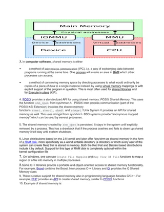 3. In computer software, shared memory is either
 a method of inter-process communication (IPC), i.e. a way of exchanging data between
programs running at the same time. One process will create an area in RAM which other
processes can access;
 a method of conserving memory space by directing accesses to what would ordinarily be
copies of a piece of data to a single instance instead, by using virtual memory mappings or with
explicit support of the program in question. This is most often used for shared libraries and
for Execute in place (XIP).
4. POSIX provides a standardized API for using shared memory, POSIX Shared Memory. This uses
the function shm_open from sys/mman.h. POSIX inter process communication (part of the
POSIX:XSI Extension) includes the shared-memory
functions shmat , shmctl , shmdt and shmget .[3
Unix System V provides an API for shared
memory as well. This uses shmget from sys/shm.h. BSD systems provide "anonymous mapped
memory" which can be used by several processes.
5. The shared memory created by shm_open is persistent. It stays in the system until explicitly
removed by a process. This has a drawback that if the process crashes and fails to clean up shared
memory it will stay until system shutdown.
6. Linux distributions based on the 2.6 kernel and later offer /dev/shm as shared memory in the form
of a RAM disk, more specifically as a world-writable directory (a directory in which every user of the
system can create files) that is stored in memory. Both the Red Hat and Debian based distributions
include it by default. Support for this type of RAM disk is completely optional within the
kernel configuration file
7. On Windows, one can use Create File Mapping and Map View Of File functions to map a
region of a file into memory in multiple processes
8.Some C++ libraries provide a portable and object-oriented access to shared memory functionality.
For example, Boost contains the Boost. Inter process C++ Library and Qt provides the Q Shared
Memory class
9. There is native support for shared memory also in programming languages besides C/C++. For
example, PHP provides an API to create shared memory, similar to POSIX functions
10. Example of shared memory is:
 