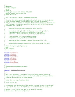 /**
* @mainpage
* @anchor mainpage
* @brief
* @details
* @copyright Russell John Childs, PhD, 2017
* @author Russell John Childs, PhD
* @date 2017-02-26
*
* This file contains classes: SharedMemoryHashTable
*
* SharedMemoryHashTable implements a hash table using shared memory instead of
* heap memory. Two blocks of shared memory are created. The first is for the
* buckets. The second is "heap memory" for the linked list nodes that hold hash
* collisions. Each node contains a "next pointer" that holds the array index
* into the second block where the next node in the linked list resides. A C++
* placement new is used to initialise each node in shared memory. A simple
* memory management model is used for new/delete on Shared Memory involving a
* linked list of free memory slots that may be pushed and popped.
*
* Currently, only a subset of the interface for std::unordered_set/map is
* offered (insertions+deletions). In a future release, STL Allocators will be
* implemented that allow Shared Memory to be used for STL container classes.
*
* Compiled and tested under Linux Mint, using g++ 4.8.
*
* g++ options: -O0 -g3 -Wall -O0 -fopenmp -mavx -m64 -g -Wall -c
* -fmessage-length=0 -fno-omit-frame-pointer --fast-math
* -std=c++11 -I/opt/intel/vtune_amplifier_xe_2013/include/
*
* Linker options: -Wl,--no-as-needed -fopenmp
* -L/opt/intel/vtune_amplifier_xe_2013/lib64/
*
* Cmd line options: -lpthread -latomic -littnotify -ldl -lrt
*
* Documentation: Doxygen comments for interfaces, normal for impl.
*
* @file shared_memory_hash_table.cpp
* @see
* @ref mainpage
*/
#include <sys/mman.h>
#include <fcntl.h>
#include <unistd.h>
#include <sys/wait.h>
#include <errno.h>
#include <iostream>
#include <string>
#include <functional>
/**
* addtogroup SharedMemoryContainers
* @{
*/
namespace SharedMemoryContainers
{
/**
* This class implements a hash table using shared memory instead of
* heap memory. Two blocks of shared memory are created. The first is for the
* buckets. The second is "heap memory" for the linked list nodes that hold hash
* collisions. Each node contains a "next pointer" that holds the array index
* into the second block where the next node in the linked list resides. A C++
* placement new is used to initialise each node in shared memory. A simple
 