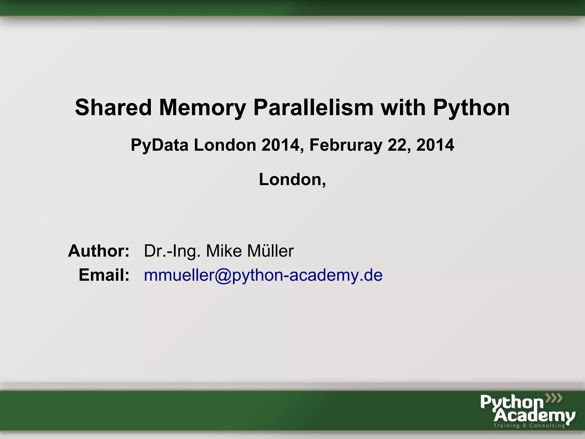 Shared Memory Parallelism with Python PyData London 2014, Februray 22, 2014 London, Author: Dr.-Ing. Mike Müller Email: mmueller@python-academy.de 