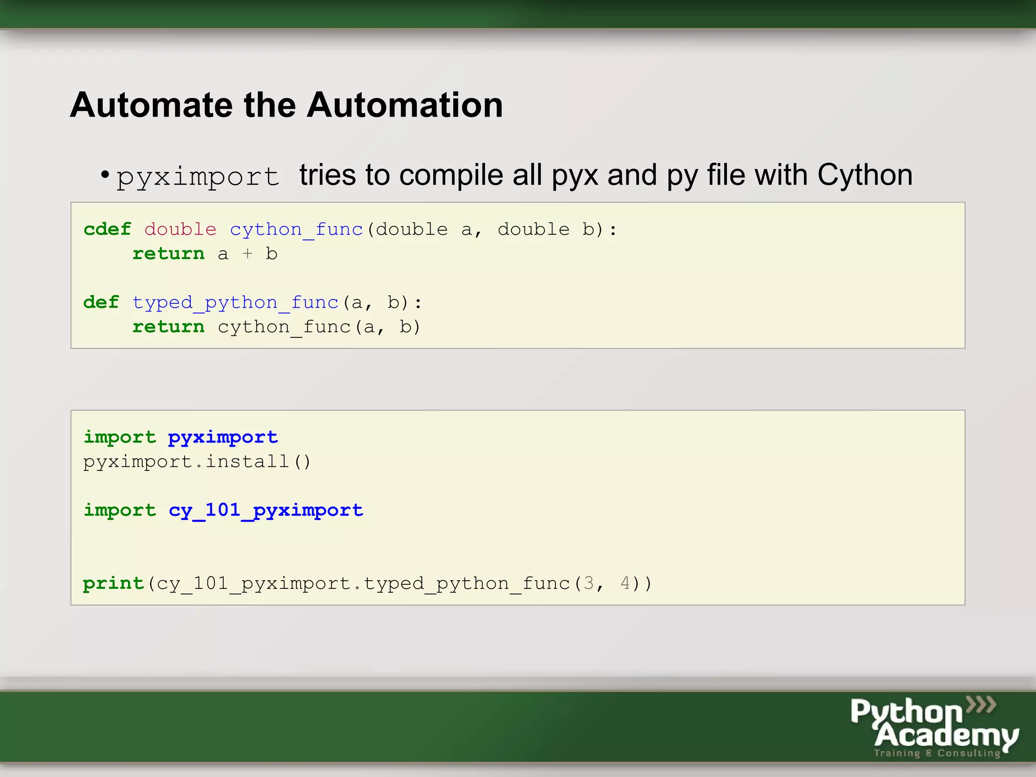 Automate the Automation • pyximport tries to compile all pyx and py file with Cython cdef double cython_func(double a, double b): return a + b def typed_python_func(a, b): return cython_func(a, b) import pyximport pyximport.install() import cy_101_pyximport print(cy_101_pyximport.typed_python_func(3, 4)) 