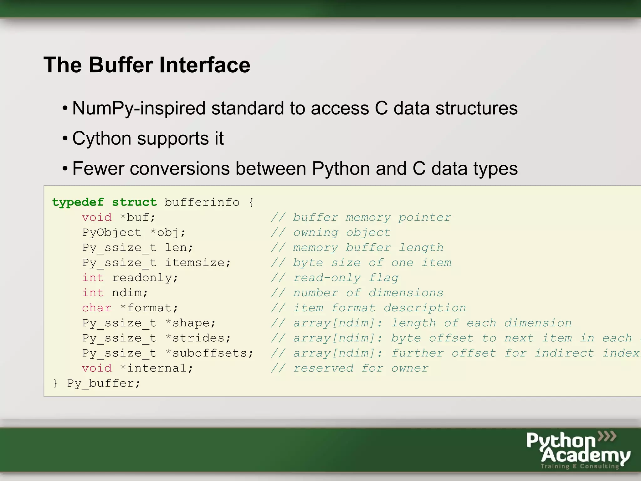 The Buffer Interface • NumPy-inspired standard to access C data structures • Cython supports it • Fewer conversions between Python and C data types typedef struct bufferinfo { void *buf; // buffer memory pointer PyObject *obj; // owning object Py_ssize_t len; // memory buffer length Py_ssize_t itemsize; // byte size of one item int readonly; // read-only flag int ndim; // number of dimensions char *format; // item format description Py_ssize_t *shape; // array[ndim]: length of each dimension Py_ssize_t *strides; // array[ndim]: byte offset to next item in each d Py_ssize_t *suboffsets; // array[ndim]: further offset for indirect indexi void *internal; // reserved for owner } Py_buffer; 