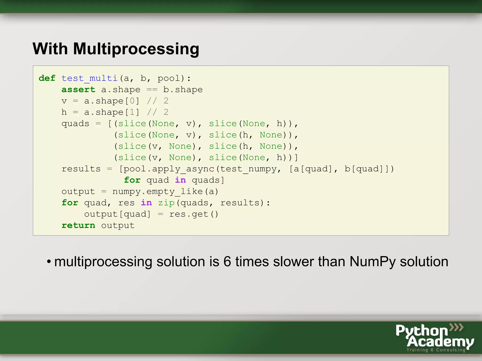 With Multiprocessing def test_multi(a, b, pool): assert a.shape == b.shape v = a.shape[0] // 2 h = a.shape[1] // 2 quads = [(slice(None, v), slice(None, h)), (slice(None, v), slice(h, None)), (slice(v, None), slice(h, None)), (slice(v, None), slice(None, h))] results = [pool.apply_async(test_numpy, [a[quad], b[quad]]) for quad in quads] output = numpy.empty_like(a) for quad, res in zip(quads, results): output[quad] = res.get() return output • multiprocessing solution is 6 times slower than NumPy solution 