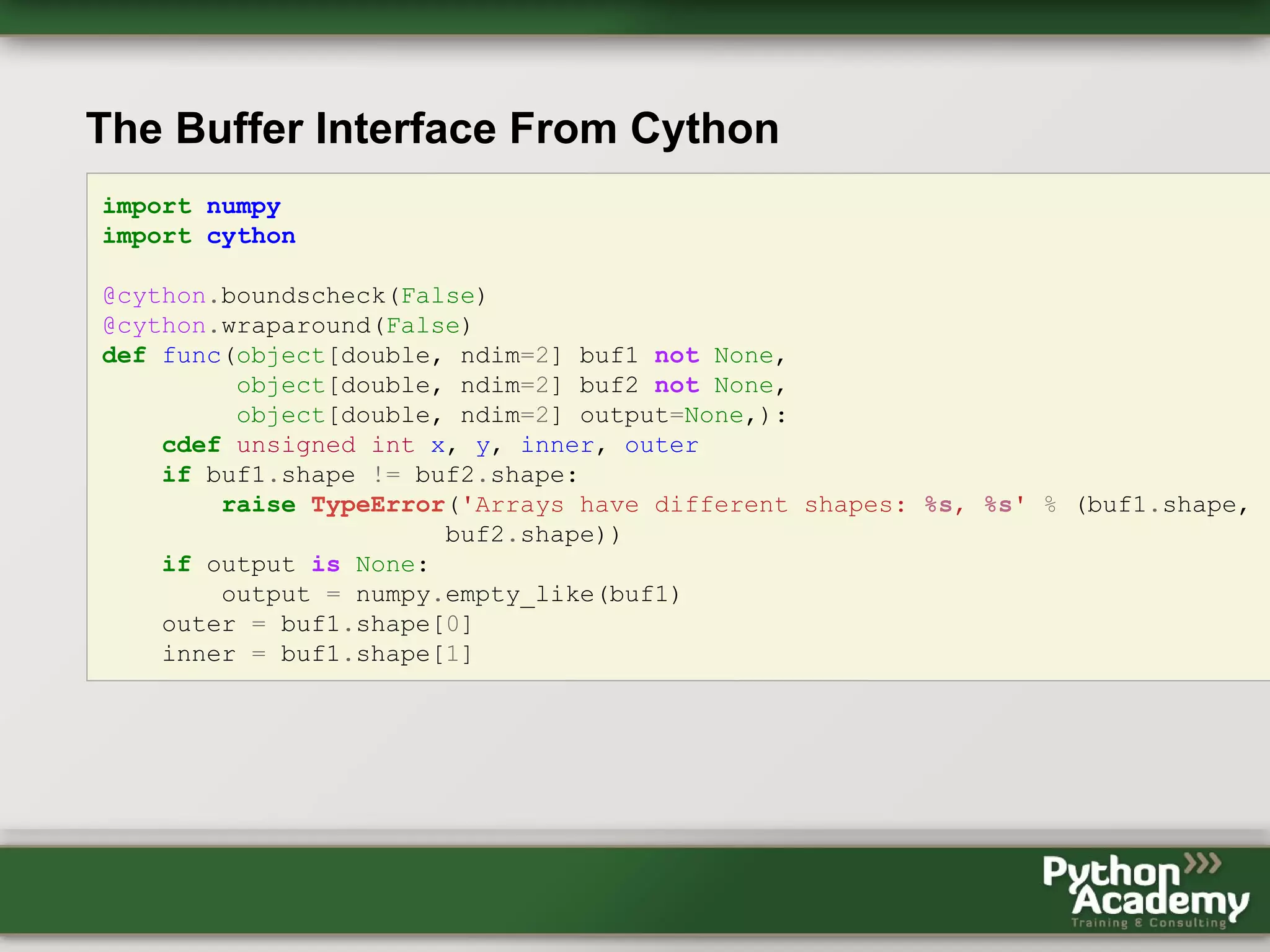 The Buffer Interface From Cython import numpy import cython @cython.boundscheck(False) @cython.wraparound(False) def func(object[double, ndim=2] buf1 not None, object[double, ndim=2] buf2 not None, object[double, ndim=2] output=None,): cdef unsigned int x, y, inner, outer if buf1.shape != buf2.shape: raise TypeError('Arrays have different shapes: %s, %s' % (buf1.shape, buf2.shape)) if output is None: output = numpy.empty_like(buf1) outer = buf1.shape[0] inner = buf1.shape[1] 
