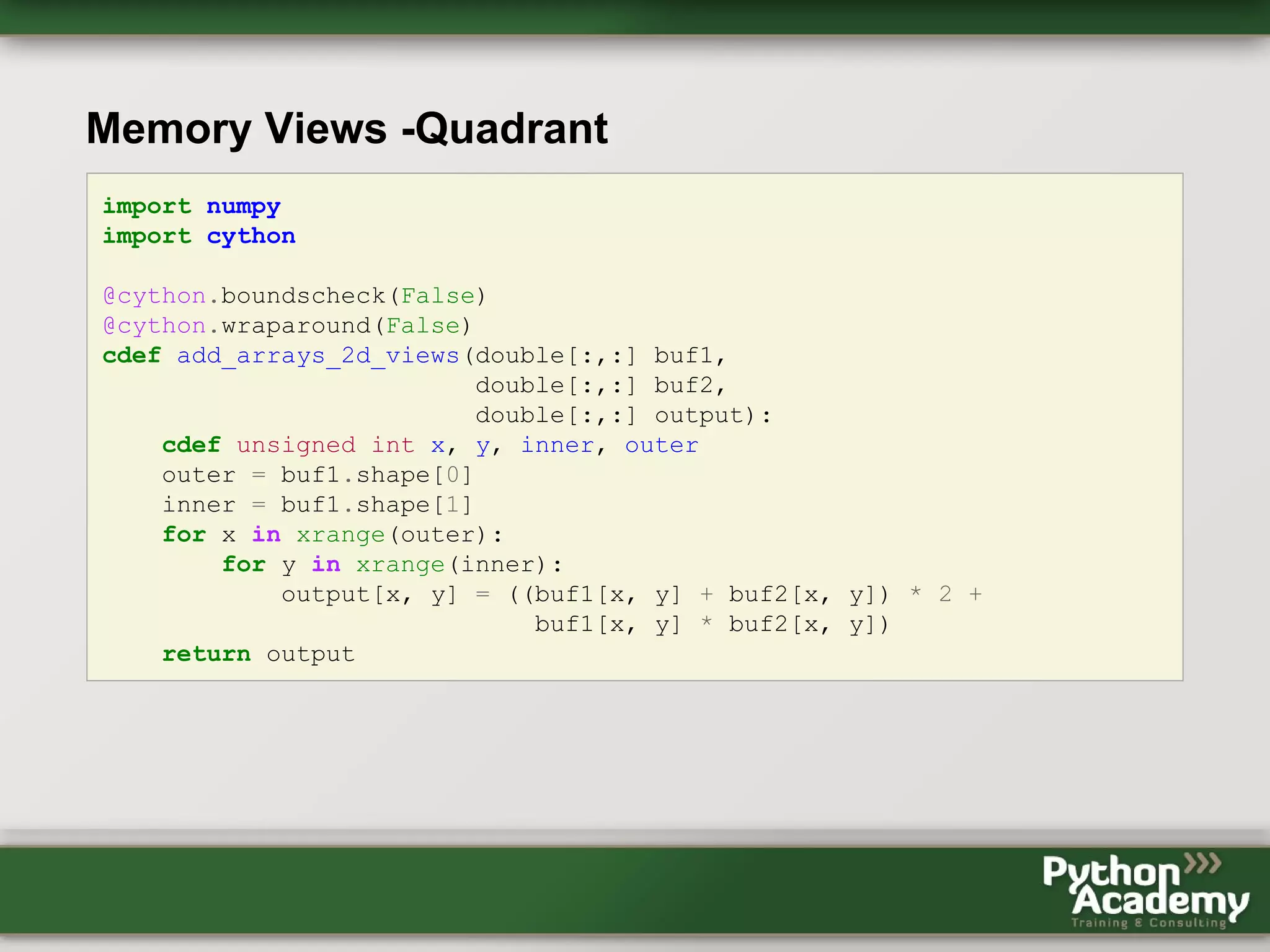Memory Views -Quadrant import numpy import cython @cython.boundscheck(False) @cython.wraparound(False) cdef add_arrays_2d_views(double[:,:] buf1, double[:,:] buf2, double[:,:] output): cdef unsigned int x, y, inner, outer outer = buf1.shape[0] inner = buf1.shape[1] for x in xrange(outer): for y in xrange(inner): output[x, y] = ((buf1[x, y] + buf2[x, y]) * 2 + buf1[x, y] * buf2[x, y]) return output 