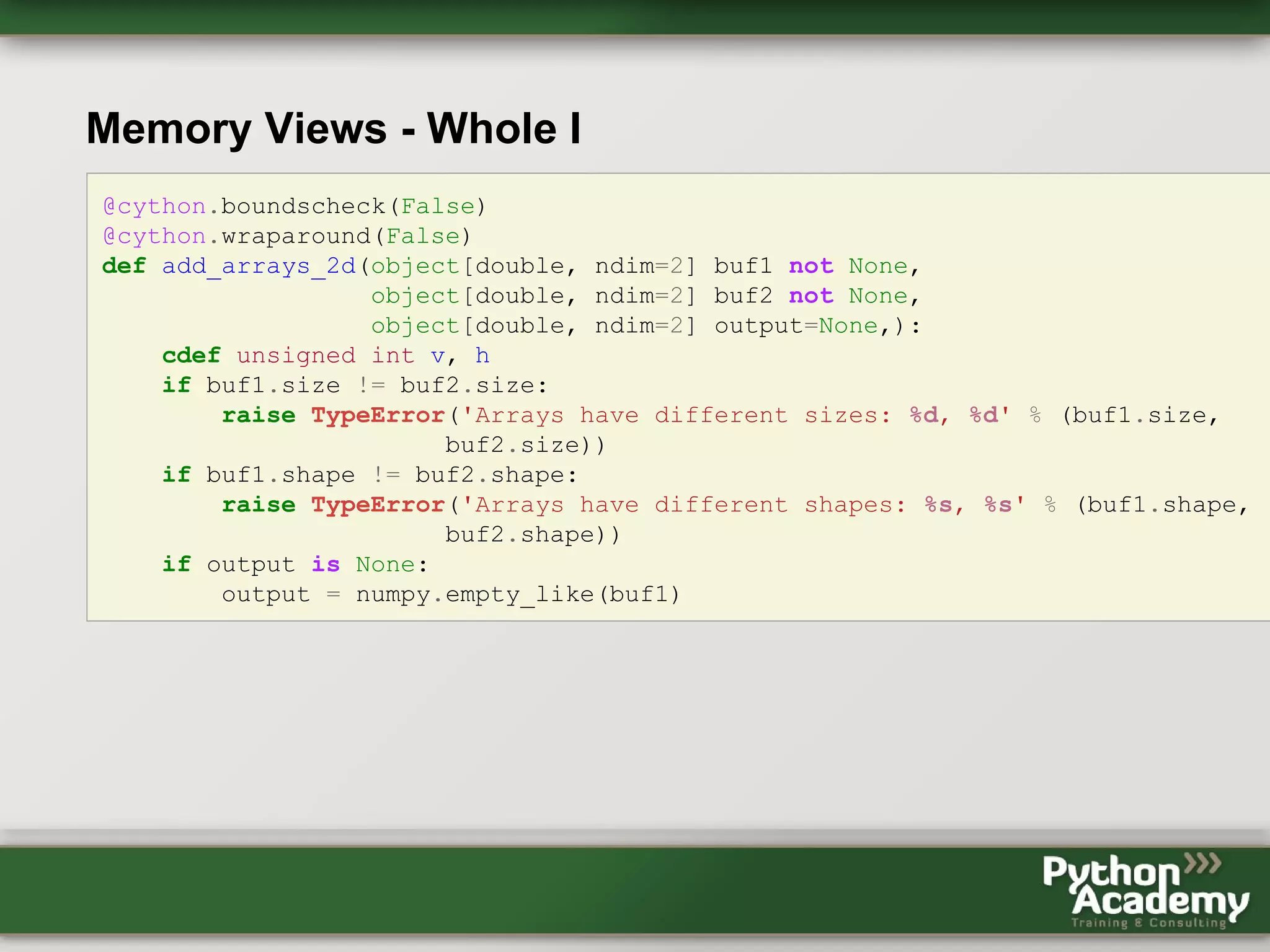 Memory Views - Whole I @cython.boundscheck(False) @cython.wraparound(False) def add_arrays_2d(object[double, ndim=2] buf1 not None, object[double, ndim=2] buf2 not None, object[double, ndim=2] output=None,): cdef unsigned int v, h if buf1.size != buf2.size: raise TypeError('Arrays have different sizes: %d, %d' % (buf1.size, buf2.size)) if buf1.shape != buf2.shape: raise TypeError('Arrays have different shapes: %s, %s' % (buf1.shape, buf2.shape)) if output is None: output = numpy.empty_like(buf1) 